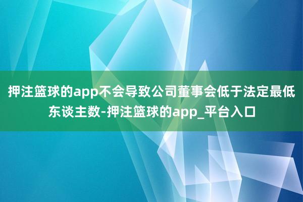 押注篮球的app不会导致公司董事会低于法定最低东谈主数-押注篮球的app_平台入口