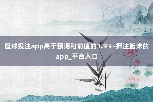 篮球投注app高于预期和前值的3.9%-押注篮球的app_平台入口