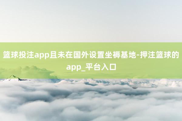 篮球投注app且未在国外设置坐褥基地-押注篮球的app_平台入口