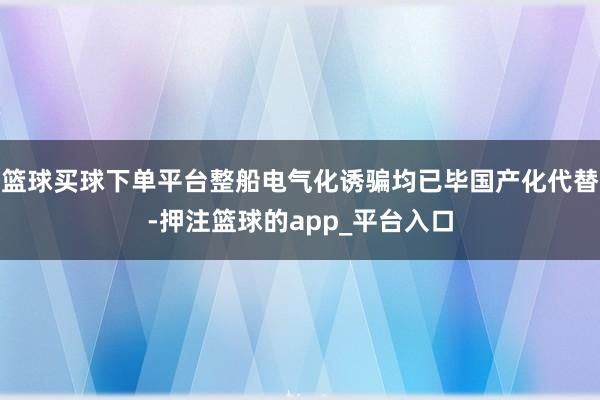 篮球买球下单平台整船电气化诱骗均已毕国产化代替-押注篮球的app_平台入口