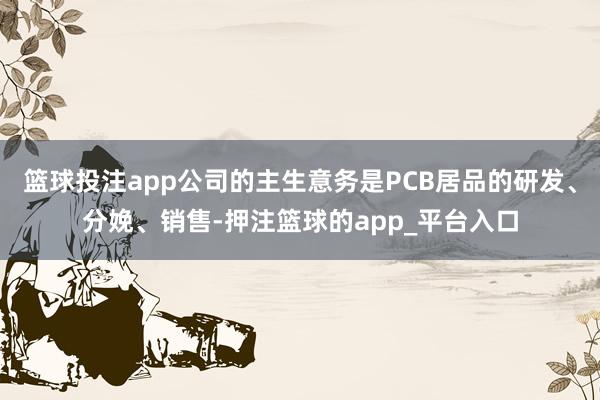 篮球投注app公司的主生意务是PCB居品的研发、分娩、销售-押注篮球的app_平台入口