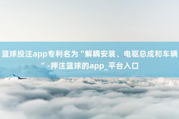 篮球投注app专利名为“解耦安装、电驱总成和车辆”-押注篮球的app_平台入口