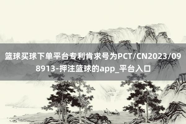 篮球买球下单平台专利肯求号为PCT/CN2023/098913-押注篮球的app_平台入口