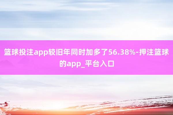 篮球投注app较旧年同时加多了56.38%-押注篮球的app_平台入口