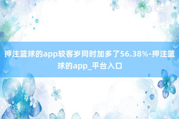 押注篮球的app较客岁同时加多了56.38%-押注篮球的app_平台入口