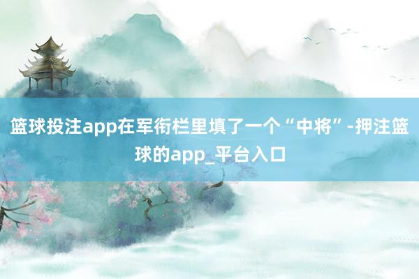 篮球投注app在军衔栏里填了一个“中将”-押注篮球的app_平台入口