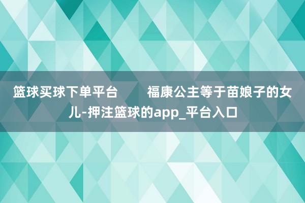 篮球买球下单平台        福康公主等于苗娘子的女儿-押注篮球的app_平台入口