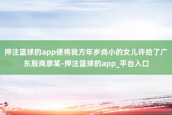 押注篮球的app便将我方年岁尚小的女儿许给了广东殷商廖某-押注篮球的app_平台入口