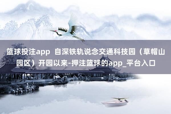 篮球投注app  自深铁轨说念交通科技园（草帽山园区）开园以来-押注篮球的app_平台入口