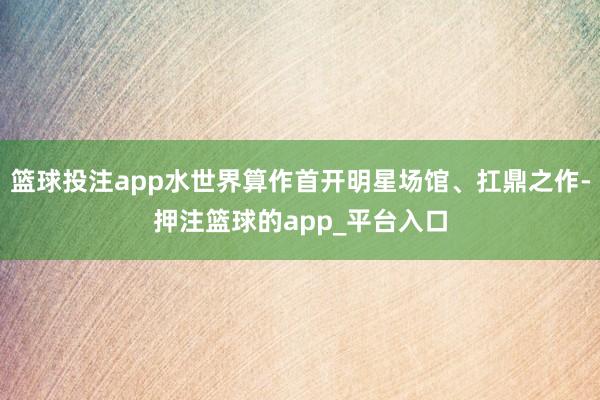 篮球投注app水世界算作首开明星场馆、扛鼎之作-押注篮球的app_平台入口