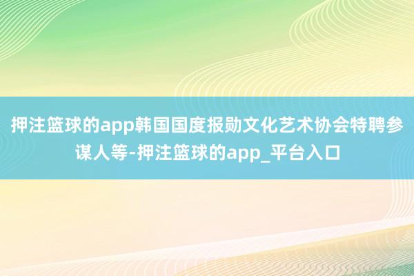 押注篮球的app韩国国度报勋文化艺术协会特聘参谋人等-押注篮球的app_平台入口