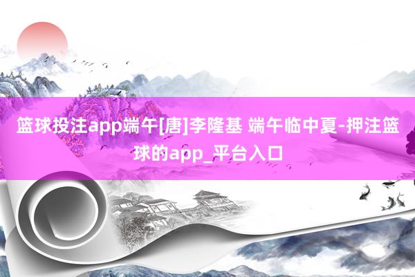 篮球投注app端午[唐]李隆基 端午临中夏-押注篮球的app_平台入口