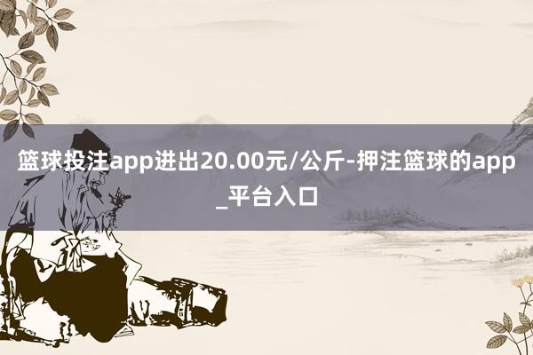 篮球投注app进出20.00元/公斤-押注篮球的app_平台入口