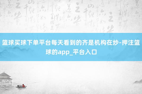 篮球买球下单平台每天看到的齐是机构在炒-押注篮球的app_平台入口