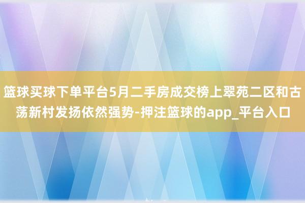 篮球买球下单平台5月二手房成交榜上翠苑二区和古荡新村发扬依然强势-押注篮球的app_平台入口