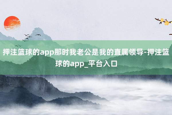 押注篮球的app那时我老公是我的直属领导-押注篮球的app_平台入口