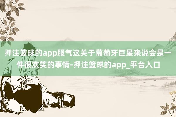 押注篮球的app服气这关于葡萄牙巨星来说会是一件很欢笑的事情-押注篮球的app_平台入口