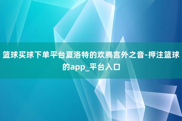 篮球买球下单平台夏洛特的欢腾言外之音-押注篮球的app_平台入口