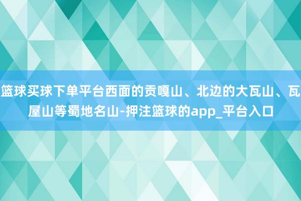 篮球买球下单平台西面的贡嘎山、北边的大瓦山、瓦屋山等蜀地名山-押注篮球的app_平台入口