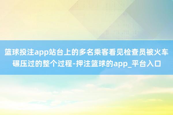 篮球投注app站台上的多名乘客看见检查员被火车碾压过的整个过程-押注篮球的app_平台入口