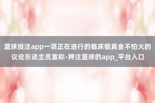 篮球投注app一项正在进行的临床锻真金不怕火的议论东谈主员宣称-押注篮球的app_平台入口