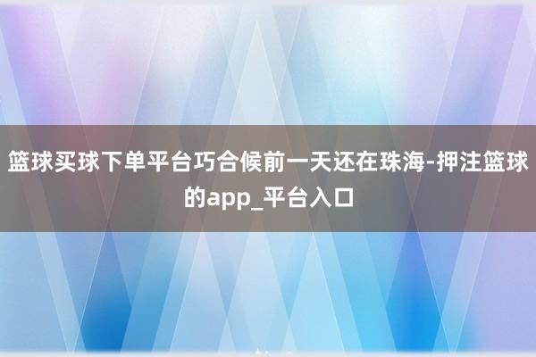 篮球买球下单平台巧合候前一天还在珠海-押注篮球的app_平台入口