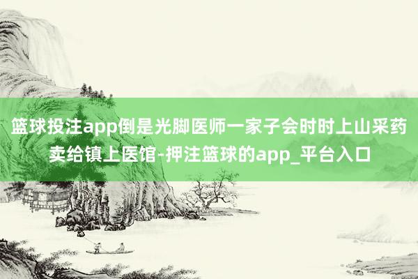 篮球投注app倒是光脚医师一家子会时时上山采药卖给镇上医馆-押注篮球的app_平台入口