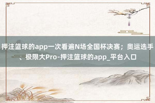 押注篮球的app一次看遍N场全国杯决赛；奥运选手、极限大Pro-押注篮球的app_平台入口