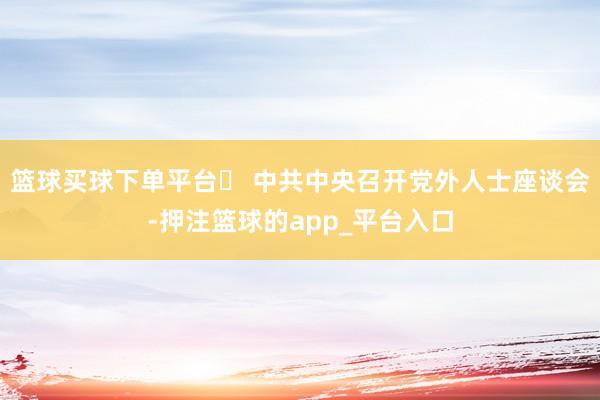 篮球买球下单平台▶ 中共中央召开党外人士座谈会-押注篮球的app_平台入口