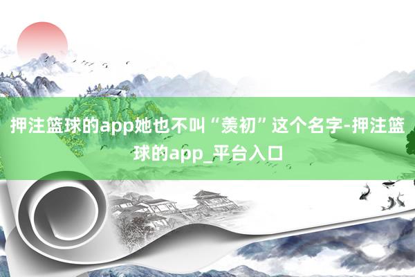 押注篮球的app她也不叫“羡初”这个名字-押注篮球的app_平台入口