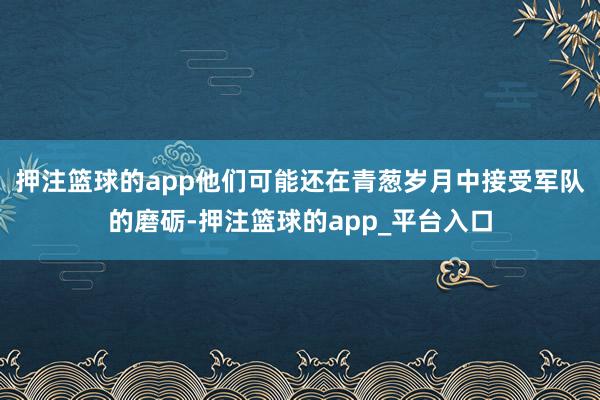 押注篮球的app他们可能还在青葱岁月中接受军队的磨砺-押注篮球的app_平台入口