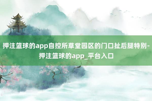 押注篮球的app自控所草堂园区的门口扯后腿特别-押注篮球的app_平台入口