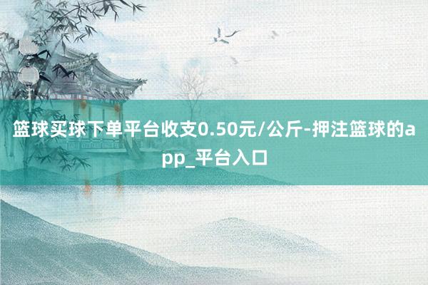 篮球买球下单平台收支0.50元/公斤-押注篮球的app_平台入口