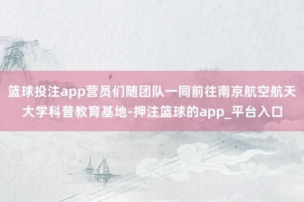 篮球投注app营员们随团队一同前往南京航空航天大学科普教育基地-押注篮球的app_平台入口