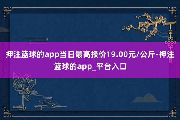 押注篮球的app当日最高报价19.00元/公斤-押注篮球的app_平台入口