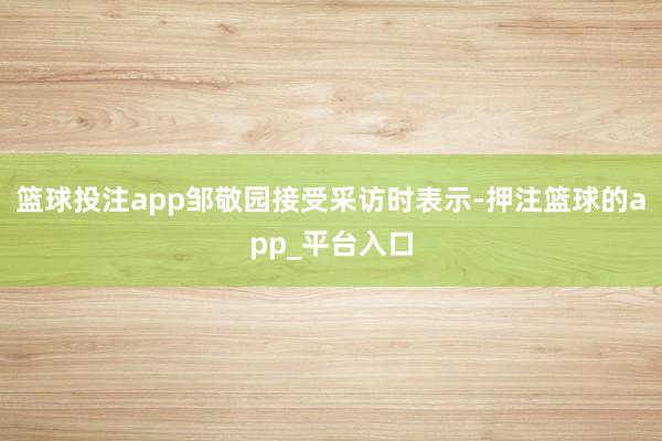 篮球投注app邹敬园接受采访时表示-押注篮球的app_平台入口