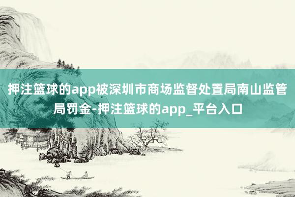 押注篮球的app被深圳市商场监督处置局南山监管局罚金-押注篮球的app_平台入口