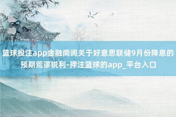 篮球投注app金融阛阓关于好意思联储9月份降息的预期荒谬锐利-押注篮球的app_平台入口