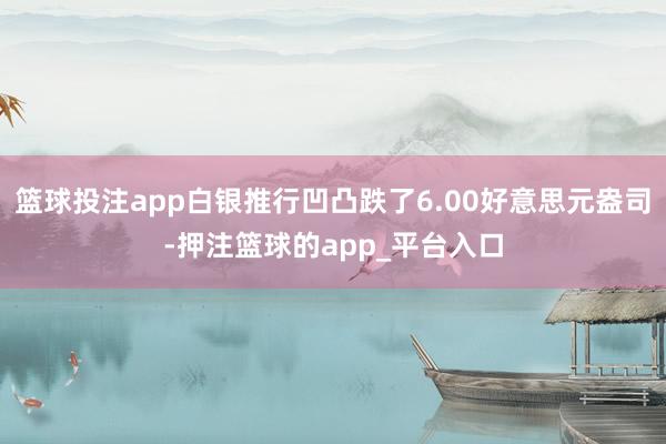 篮球投注app白银推行凹凸跌了6.00好意思元盎司-押注篮球的app_平台入口