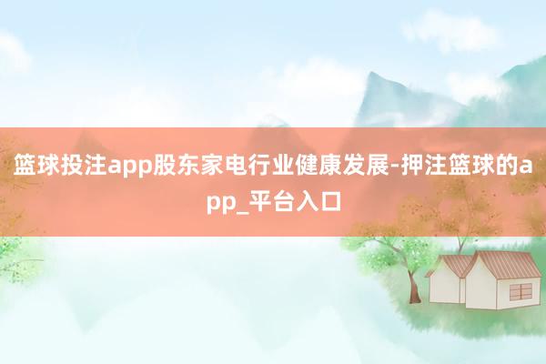 篮球投注app股东家电行业健康发展-押注篮球的app_平台入口