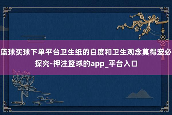 篮球买球下单平台卫生纸的白度和卫生观念莫得宠必探究-押注篮球的app_平台入口