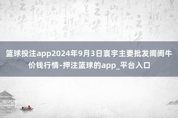 篮球投注app2024年9月3日寰宇主要批发阛阓牛价钱行情-押注篮球的app_平台入口