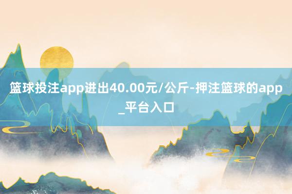 篮球投注app进出40.00元/公斤-押注篮球的app_平台入口