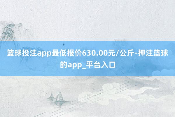 篮球投注app最低报价630.00元/公斤-押注篮球的app_平台入口