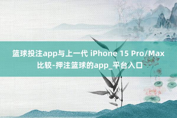 篮球投注app与上一代 iPhone 15 Pro/Max 比较-押注篮球的app_平台入口