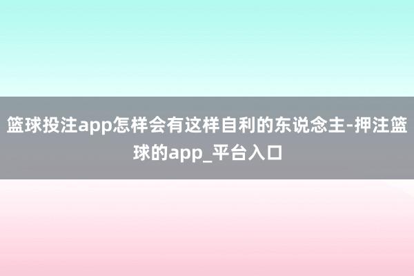 篮球投注app怎样会有这样自利的东说念主-押注篮球的app_平台入口