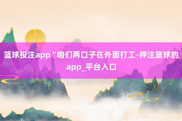 篮球投注app“咱们两口子在外面打工-押注篮球的app_平台入口