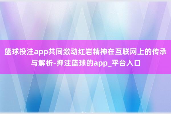 篮球投注app共同激动红岩精神在互联网上的传承与解析-押注篮球的app_平台入口