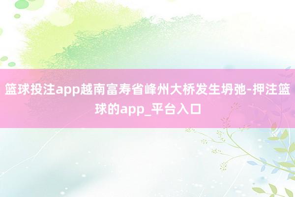 篮球投注app越南富寿省峰州大桥发生坍弛-押注篮球的app_平台入口