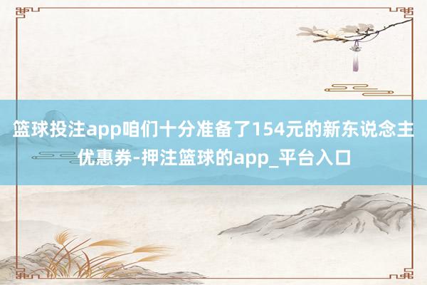 篮球投注app咱们十分准备了154元的新东说念主优惠券-押注篮球的app_平台入口